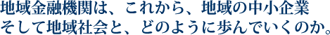 地域金融機関は、これから、地域の中小企業そして地域社会と、どのように歩んでいくのか。